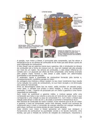 A ignição, num motor a Diesel, é provocada pela compressão, que faz elevar a
temperatura do ar na câmara de combustão de tal modo que esta atinja o ponto de
auto-inflamação do combustível.
O óleo Diesel, que se vaporiza menos que a gasolina, não é introduzido na câmara
de combustão sob a forma de mistura com ar, mas sim injetado sob alta pressão
por meio de um injetor. Na câmara de combustão, o óleo diesel inflama-se em
contato com o ar aquecido por efeito da forte compressão. Uma bomba acionada
pelo próprio motor fornece o óleo diesel a cada injetor em determinadas
quantidades e sob elevada pressão.
O acelerador regula a quantidade de combustível fornecido pela bomba e,
conseqüentemente, a potência gerada no motor.
As vantagens dos motores a Diesel residem no seu maior rendimento (que resulta
numa redução nos custos do combustível), na sua maior duração e na diminuição
dos custos de manutenção.
Entre as desvantagens deste tipo de motor, estão incluídos um elevado preço,
maior peso, a vibração que produz à baixa rotação, o cheiro do combustível
queimado, o ruído – superior ao provocado por um motor a gasolina e uma menor
capacidade de aceleração.
Num motor de automóvel a gasolina médio, a mistura gasosa sofre uma
compressão que reduz o seu volume a cerca de um nono do seu valor inicial, o que
corresponde a uma relação ou taxa de compressão 9:1. num motor a Diesel esta
relação pode atingir o valor de 22:1, de modo a aumentar a temperatura do ar.
Nas câmaras de combustão do motor a Diesel, muito menores que as de um motor
a gasolina, a taxa de compressão, sendo mais elevada, resulta num aumento de
rendimento pois é maior a conversão da energia calorífica em energia mecânica;
além disso, verificam-se menos perdas de calor nessas câmaras.
Cada cilindro num motor a Diesel apresenta um injetor que assegura o
fornecimento de combustível na quantidade correta e no devido momento. Uma
bomba, que gira a metade do número de rotações do virabrequim, impulsiona o

                                                                             26
 