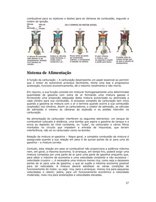 combustível para os injetores e destes para as câmaras de combustão, segundo a
ordem de ignição.




Sistema de Alimentação
A função da carburação – A carburação desempenha um papel essencial ao permitir
que o motor do automóvel arranque facilmente, tenha uma boa e progressiva
aceleração, funcione economicamente, dê o máximo rendimento e não morra.

Em resumo, a sua função consiste em misturar homogeneamente uma determinada
quantidade de gasolina com outra de ar formando uma mistura gasosa e
fornecendo uma proporção adequada desta mistura pulverizada ou atomizada a
cada cilindro para sua combustão. O processo completo da carburação tem início
quando a gasolina se mistura com o ar e termina quando ocorre a sua combustão
(explosão) nos cilindros. Assim os carburadores, o coletor de admissão, as válvulas
de admissão e mesmo as câmaras de explosão e os pistões intervêm na
carburação.

Na alimentação do carburador interferem os seguintes elementos: um tanque de
combustível colocado à distância, uma bomba que aspira a gasolina do tanque e a
envia ao depósito de nível constante, ou “cuba”, do carburador e vários filtros
montados no circuito que impedem a entrada de impurezas, que teriam
interferência, não só no carburador como na bomba.

Relação da mistura ar-gasolina – Regra geral, a completa combustão da mistura é
assegurada quando a sua relação em peso é de quinze partes de ar para uma de
gasolina – a mistura correta.

Contudo, esta relação em peso ar-combustível não proporciona a potência máxima
nem, em geral, a máxima economia. O arranque, em tempo frio, poderá exigir uma
mistura composta por uma parte de ar para uma parte de gasolina enquanto que,
para obter o máximo de economia e uma velocidade constante e não excessiva –
velocidade cruzeiro –, é necessária uma mistura menos rica, como seja a dezesseis
partes de ar para uma de gasolina, o que se supõe a máxima economia possível
para tal velocidade. A mistura deverá satisfazer as várias condições de
funcionamento do motor, ou seja: rica, para o arranque; menos rica para pequenas
velocidades e ralenti; pobre, para um funcionamento econômico a velocidade
moderada; mais rica para acelerações e velocidades elevadas.


                                                                                27
 