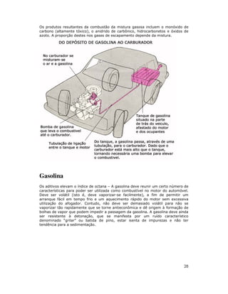 Os produtos resultantes da combustão da mistura gasosa incluem o monóxido de
carbono (altamente tóxico), o anidrido de carbônico, hidrocarbonetos e óxidos de
azoto. A proporção destes nos gases de escapamento depende da mistura.




Gasolina
Os aditivos elevam o índice de octana – A gasolina deve reunir um certo número de
características para poder ser utilizada como combustível no motor do automóvel.
Deve ser volátil (isto é, deve vaporizar-se facilmente), a fim de permitir um
arranque fácil em tempo frio e um aquecimento rápido do motor sem excessiva
utilização do afogador. Contudo, não deve ser demasiado volátil para não se
vaporizar tão rapidamente que se torne antieconômica e dê origem à formação de
bolhas de vapor que podem impedir a passagem da gasolina. A gasolina deve ainda
ser resistente à detonação, que se manifesta por um ruído característico
denominado “grilar” ou batida de pino, estar isenta de impurezas e não ter
tendência para a sedimentação.




                                                                              28
 