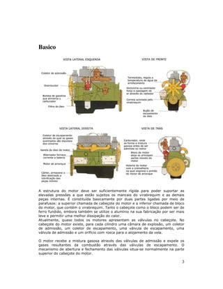 Basico




A estrutura do motor deve ser suficientemente rígida para poder suportar as
elevadas pressões a que estão sujeitos os mancais do virabrequim e as demais
peças internas. É constituída basicamente por duas partes ligadas por meio de
parafusos: a superior chamada de cabeçote do motor e a inferior chamada de bloco
do motor, que contém o virabrequim. Tanto o cabeçote como o bloco podem ser de
ferro fundido, embora também se utilize o alumínio na sua fabricação por ser mais
leve e permitir uma melhor dissipação do calor.
Atualmente, quase todos os motores apresentam as válvulas no cabeçote. No
cabeçote do motor existe, para cada cilindro uma câmara de explosão, um coletor
de admissão, um coletor de escapamento, uma válvula de escapamento, uma
válvula de admissão e um orifício com rosca para o alojamento da vela.

O motor recebe a mistura gasosa através das válvulas de admissão e expele os
gases resultantes da combustão através das válvulas de escapamento. O
mecanismo de abertura e fechamento das válvulas situa-se normalmente na parte
superior do cabeçote do motor.

                                                                               3
 