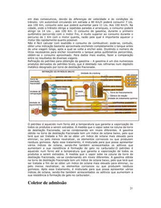 em dias consecutivos, devido às diferenças de velocidade e às condições do
trânsito. Um automóvel circulando em estrada a 80 Km/h poderá consumir 7 Lts.
aos 100 Km, consumo este que poderá aumentar para 11 Lts. Aos 100 Km/h. Na
cidade, onde o trânsito obriga a repetidas paradas e arranques, o consumo poderá
atingir os 14 Lts. , aos 100 Km. O consumo de gasolina, durante o primeiro
quilômetro percorrido com o motor frio, é muito superior ao consumo durante o
percurso de 1 Km com o motor quente, razão pela qual é importante aquecer o
motor tão rapidamente quanto possível.
Não é fácil calcular com exatidão o consumo de combustível; pode-se, contudo,
obter uma indicação bastante aproximada enchendo completamente o tanque antes
de uma viagem longa, após a qual se volta a encher este. Dividindo o número de
litros necessários para encher novamente o tanque pelos quilômetros percorridos,
obtém-se o consumo aproximado. Para dados mais exatos, fazer a comparação
entre os resultados de diversas viagens.
Refinação do petróleo para obtenção da gasolina – A gasolina é um dos numerosos
produtos derivados do petróleo bruto, que é destilado nas refinarias num depósito
metálico designado por torre de destilação fracionada.




O petróleo é aquecido num forno até a temperatura que garanta a vaporização de
todos os produtos a serem extraídos. À medida que o vapor sobe na coluna da torre
de destilação fracionada, vai-se condensando em níveis diferentes. A gasolina
obtida na torre de destilação fracionada tem um índice de octana baixo, pelo que
terá que ser tratada a fim de se obter um índice de octana mais elevado para
eliminar, ou pelo menos neutralizar, os elementos corrosivos ou que produzem
resíduos gomosos. Após esse tratamento, é misturada para que possa apresentar
vários índices de octana, sendo-lhe também acrescentados os aditivos que
aumentam a sua resistência à formação de gelo no carburador.O petróleo é
aquecido num forno até a temperatura que garanta a vaporização de todos os
produtos a serem extraídos. À medida que o vapor sobe na coluna da torre de
destilação fracionada, vai-se condensando em níveis diferentes. A gasolina obtida
na torre de destilação fracionada tem um índice de octana baixo, pelo que terá que
ser tratada a fim de se obter um índice de octana mais elevado para eliminar, ou
pelo menos neutralizar, os elementos corrosivos ou que produzem resíduos
gomosos. Após esse tratamento, é misturada para que possa apresentar vários
índices de octana, sendo-lhe também acrescentados os aditivos que aumentam a
sua resistência à formação de gelo no carburador.


Coletor de admissão
                                                                               31
 