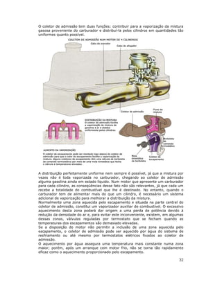 O coletor de admissão tem duas funções: contribuir para a vaporização da mistura
gasosa proveniente do carburador e distribuí-la pelos cilindros em quantidades tão
uniformes quanto possível.




A distribuição perfeitamente uniforme nem sempre é possível, já que a mistura por
vezes não é toda vaporizada no carburador, chegando ao coletor de admissão
alguma gasolina ainda em estado líquido. Num motor que apresente um carburador
para cada cilindro, as conseqüências desse fato não são relevantes, já que cada um
recebe a totalidade do combustível que lhe é destinado. No entanto, quando o
carburador tem de alimentar mais do que um cilindro, é necessário um sistema
adicional de vaporização para melhorar a distribuição da mistura.
Normalmente uma zona aquecida pelo escapamento e situada na parte central do
coletor de admissão, constitui um vaporizador auxiliar de combustível. O excessivo
aquecimento desta zona poderá dar origem a uma perda de potência devido à
redução da densidade do ar e, para evitar este inconveniente, existem, em algumas
dessas zonas, válvulas reguladas por termostato que se fecham quando as
temperaturas dos escapamentos são demasiado elevadas.
Se a disposição do motor não permitir a inclusão de uma zona aquecida pelo
escapamento, o coletor de admissão pode ser aquecido por água do sistema de
resfriamento ou até mesmo por termostatos elétricos fixados ao coletor de
admissão.
O aquecimento por água assegura uma temperatura mais constante numa zona
maior; porém, após um arranque com motor frio, não se torna tão rapidamente
eficaz como o aquecimento proporcionado pelo escapamento.

                                                                               32
 