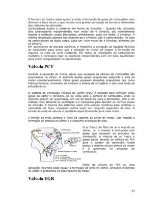 O formato do coletor pode ajudar a evitar a formação de gotas de combustível sem
diminuir o fluxo de ar, o que resulta uma grande variedade de formas e dimensões
dos coletores de admissão.
Carburadores duplos e coletores em forma de forquilha – Quando são utilizados
dois carburadores independentes num motor de 4 cilindros, são normalmente
ligados a coletores curtos bifurcados, alimentando, cada um deles, 2 cilindros. A
mesma disposição aparece nos motores de 6 cilindros com 3 carburadores. No caso
de carburadores de duplo corpo, cada um, num motor de 4 cilindros, alimenta um
só cilindro.
Em automóveis de elevada potência, é freqüente a utilização de ligações flexíveis
do carburador para evitar que a vibração do motor dê origem à formação de
espuma na cuba de nível constante. Em todas as instalações de carburadores
múltiplos é necessário ligar os coletores independentes com um tubo equilibrador
para evitar desigualdades na alimentação.


Válvula PCV
Durante a operação do motor, gases que escapam da câmara de combustão são
acumulados no cárter. O acúmulo destes gases prejudiciais reduzirão a vida do
motor consideravelmente. Estes gases possuem emissões prejudiciais tais como
hidrocarbonetos, monóxido de carbono e óxidos de nitrogênio e são uma fonte de
poluição do ar.

O sistema de Ventilação Positiva do Cárter (PVC) é utilizado para remover estes
gases do cárter e direcioná-los de volta para a câmara de combustão, onde os
mesmos podem ser queimados, em vez de liberá-los para a atmosfera. Este é um
método mais eficiente de ventilação e é necessário para atender as normas atuais
de emissão. A maioria dos sistemas usam uma válvula mecânica para controlar a
velocidade do fluxo, enquanto outros usam um conjunto separador de óleo. A
tensão da mola da válvula é projetada especificamente para cada motor.

A tensão da mola controla o fluxo de vapores do cárter do motor. Isto impede a
formação de pressão no cárter e o consumo excessivo de óleo.

                                         O ar fresco do filtro de ar é suprido ao
                                         cárter. Lá, o mesmo é misturado com
                                         gases que escapam do processo de
                                         combustão. A mistura de ar fresco e
                                         gases passa através da válvula do PCV
                                         para o coletor de admissão. Deste
                                         ponto, a mesma circula dentro do motor
                                         e   é    queimada     no   processo   de
                                         combustão.




                                         Falha da válvula do PVC ou uma
aplicação incorreta pode causar a formação de lama no cárter, pressões incorretas
no cárter e problemas no desempenho do motor.


Válvula EGR

                                                                              33
 
