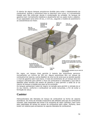 O interior de alguns tanques encontra-se dividido para evitar o deslocamento do
combustível, quando o automóvel freia ou descreve uma curva, e é normalmente
tratado para não enferrujar devido à condensação da umidade. Os tanques de
gasolina eram normalmente metálicos e atualmente tem se usado muito o plástico.
A sua capacidade varia entre 18 Lts., e 115 Lts., segundo o modelo do automóvel e
as características do motor.




Em regra, um tanque cheio permite à maioria dos automóveis percorrer
normalmente um mínimo de 320 km. Alguns automóveis têm um tanque de
combustível de reserva; outros dispõem de uma luz de aviso que se acende quando
o nível de gasolina está muito baixo. O tubo de enchimento de um tanque deve ter
a largura suficiente para admitir o fluxo de combustível à velocidade a que este é
debitado pelas bombas dos postos de gasolina e para permitir a saída do ar do
interior do tanque à medida que esse vai se enchendo.
Os tanques apresentam tubos de respiro no tampão para permitir a entrada de ar
no seu interior, conforme o combustível vai sendo consumido, a fim de evitar a
formação do vácuo.


Canister
Hidrocarbonetos são liberados do tanque de combustível na forma de vapores
aromáticos. Os níveis de emissão evaporativa são afetados pelo tipo de combustível
utilizado, pela integridade das linhas e do recipiente de vapor (cânister), bem como
pela capacidade da tampa do tanque de combustível para vedar. Portanto, deve
existir um sistema para armazenar os vapores liberados do combustível.




                                                                                 36
 