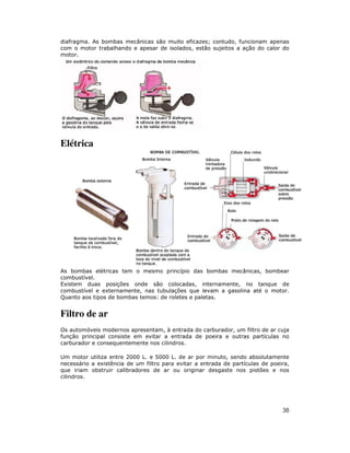diafragma. As bombas mecânicas são muito eficazes; contudo, funcionam apenas
com o motor trabalhando e apesar de isolados, estão sujeitos a ação do calor do
motor.




Elétrica




As bombas elétricas tem o mesmo princípio das bombas mecânicas, bombear
combustível.
Existem duas posições onde são colocadas, internamente, no tanque de
combustível e externamente, nas tubulações que levam a gasolina até o motor.
Quanto aos tipos de bombas temos: de roletes e paletas.


Filtro de ar
Os automóveis modernos apresentam, à entrada do carburador, um filtro de ar cuja
função principal consiste em evitar a entrada de poeira e outras partículas no
carburador e consequentemente nos cilindros.

Um motor utiliza entre 2000 L. e 5000 L. de ar por minuto, sendo absolutamente
necessário a existência de um filtro para evitar a entrada de partículas de poeira,
que iriam obstruir calibradores de ar ou originar desgaste nos pistões e nos
cilindros.




                                                                                38
 
