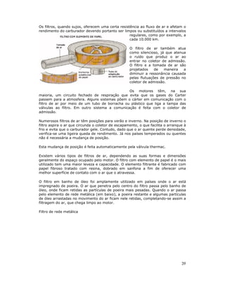 Os filtros, quando sujos, oferecem uma certa resistência ao fluxo de ar e afetam o
rendimento do carburador devendo portanto ser limpos ou substituídos a intervalos
                                                   regulares, como por exemplo, a
                                                   cada 10.000 km.

                                                    O filtro de ar também atua
                                                    como silencioso, já que atenua
                                                    o ruído que produz o ar ao
                                                    entrar no coletor de admissão.
                                                    O filtro e a tomada de ar são
                                                    projetados    de   maneira   a
                                                    diminuir a ressonância causada
                                                    pelas flutuações de pressão no
                                                    coletor de admissão.

                                               Os motores têm, na sua
maioria, um circuito fechado de respiração que evita que os gases do Carter
passem para a atmosfera. Alguns sistemas põem o cárter em comunicação com o
filtro de ar por meio de um tubo de borracha ou plástico que liga a tampa das
válvulas ao filtro. Em outro sistema a comunicação é feita com o coletor de
admissão.

Numerosos filtros de ar têm posições para verão e inverno. Na posição de inverno o
filtro aspira o ar que circunda o coletor de escapamento, o que facilita o arranque à
frio e evita que o carburador gele. Contudo, dado que o ar quente perde densidade,
verifica-se uma ligeira queda de rendimento. Já nos países temperados ou quentes
não é necessária a mudança de posição.

Esta mudança de posição é feita automaticamente pela válvula thermac.

Existem vários tipos de filtros de ar, dependendo as suas formas e dimensões
geralmente do espaço ocupado pelo motor. O filtro com elemento de papel é o mais
utilizado tem uma maior leveza e capacidade. O elemento filtrante é fabricado com
papel fibroso tratado com resina, dobrado em sanfona a fim de oferecer uma
melhor superfície de contato com o ar que o atravessa.

O filtro em banho de óleo foi amplamente utilizado em países onde o ar está
impregnado de poeira. O ar que penetra pelo centro do filtro passa pelo banho de
óleo, onde ficam retidas as partículas de poeira mais pesadas. Quando o ar passa
pelo elemento de rede metálica (em baixo), a poeira restante e algumas partículas
de óleo arrastadas no movimento do ar ficam nele retidas, completando-se assim a
filtragem do ar, que chega limpo ao motor.

Filtro de rede metálica




                                                                                  39
 