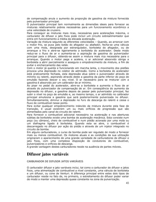 de compensação anula o aumento da proporção de gasolina da mistura fornecida
pelo pulverizador principal.
O pulverizador principal tem normalmente as dimensões ideais para fornecer as
misturas relativamente pobres necessárias para um funcionamento econômico a
uma velocidade de cruzeiro.
Para conseguir as misturas mais ricas, necessárias para acelerações máxima, o
carburador de difusor e jato fixos pode incluir um circuito sobrealimentador que
entra em funcionamento a média da elevada aceleração.
Variação da mistura segundo as diferentes velocidades – Quando, ao arrancar com
o motor frio, se puxa pelo botão do afogador ou abafador, fecha-se uma válvula
com uma mola, designada por estrangulador, borboleta do afogador, ou de
arranque a frio e abre-se ligeiramente a borboleta do acelerador. Deste modo
reduz-se o fluxo de ar e aumenta-se a aspiração de gasolina do pulverizador
principal para o difusor, obtendo-se assim a mistura mais rica necessária para o
arranque. Quando o motor pega e acelera, o ar adicional absorvido obriga a
borboleta a abrir parcialmente e assegura o empobrecimento da mistura, a fim de
evitar o encharcamento das velas.
Com o motor já quente e funcionando em marcha lenta, o movimento dos pistões
provoca uma depressão no coletor de admissão. Como a borboleta do acelerador
está praticamente fechada, esta depressão atua sobre o pulverizador através de
mínimo ou ralenti, aspirando através deste a gasolina da parte inferior do poço de
emulsão fazendo descer o seu nível. O ar necessário para se misturar com a
gasolina é absorvido por um calibrador de ar mínimo.
Ao pisar no pedal do acelerador, abre-se a borboleta e aumenta o fluxo de ar
através do pulverizador de compensação de ar. Em conseqüência do aumento da
depressão no difusor, a gasolina depois de passar pelo pulverizador principal, faz
subir o nível no poço de emulsão e, ao mesmo tempo, o ar admitido no calibrador
principal emulsiona a gasolina que será posteriormente pulverizada no difusor.
Simultaneamente, diminui a depressão no furo de descarga do ralenti e cessa o
fluxo de combustível nesse ponto.
Para evitar qualquer empobrecimento indevido da mistura durante esta fase de
transição, é usual existirem um ou mais orifícios de progressão que são
alimentados pelo canal do circuito de ralenti.
Para fornecer o combustível adicional necessário na aceleração e nas aberturas
súbitas da borboleta existe uma bomba de aceleração mecânica. Esta consiste num
poço (ou câmara), cheio de combustível e num pistão acionado por uma mola ou
um diafragma ligado à borboleta. Quando esta se abre, o combustível é
descarregado no difusor por ação do pistão e através de um injetor integrado no
circuito da bomba.
Em alguns carburadores, o curso da bomba pode ser regulado de modo a fornecer
mais ou menos combustível. Os motores atuais e as condições da sua utilização
originaram o aparecimento de uma grande variedade de carburadores de difusor e
jato fixos, com uma complexa disposição de condutores de combustível,
pulverizadores e orifícios de descarga.
A grande vantagem destes carburadores reside na ausência de partes móveis.


Difusor jatos variáveis
CARBURADOR DE DIFUSOR JATOS VARIÁVEIS

O carburador difusor e jato variáveis inclui, tal como o carburador de difusor e jatos
fixos, uma alimentação de combustível a nível constante, uma válvula de borboleta
e um difusor, ou cone de Venturi. A diferença principal entre estes dois tipos de
carburador reside no fato de, no primeiro, o estreitamento do difusor poder variar
de modo a manter uma depressão quase constante na zona de pulverização.
                                                                                   45
 