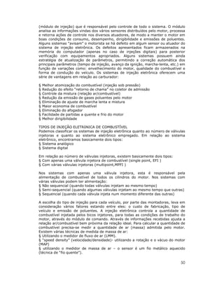 (módulo de injeção) que é responsável pelo controle de todo o sistema. O módulo
analisa as informações vindas dos vários sensores distribuídos pelo motor, processa
e retorna ações de controle nos diversos atuadores, de modo a manter o motor em
boas condições de consumo, desempenho, dirigibilidade e emissões de poluentes.
Alguns sistemas “avisam” o motorista se há defeito em algum sensor ou atuador do
sistema de injeção eletrônica. Os defeitos apresentados ficam armazenados na
memória do computador (apenas no caso de injeções digitais) para posterior
verificação com equipamentos apropriados. Alguns sistemas possuem ainda
estratégia de atualização de parâmetros, permitindo a correção automática dos
principais parâmetros (tempo de injeção, avanço da ignição, marcha-lenta, etc.) em
função de variações como: envelhecimento do motor, qualidade do combustível e
forma de condução do veículo. Os sistemas de injeção eletrônica oferecem uma
série de vantagens em relação ao carburador:

§   Melhor atomização do combustível (injeção sob pressão)
§   Redução do efeito “retorno de chama” no coletor de admissão
§   Controle da mistura (relação ar/combustível)
§   Redução da emissão de gases poluentes pelo motor
§   Eliminação de ajuste de marcha lenta e mistura
§   Maior economia de combustível
§   Eliminação do afogador
§   Facilidade de partidas a quente e frio do motor
§   Melhor dirigibilidade

TIPOS DE INJEÇÃO ELETRôNICA DE COMBUSTÍVEL
Podemos classificar os sistemas de injeção eletrônica quanto ao número de válvulas
injetoras e quanto ao sistema eletrônico empregado. Em relação ao sistema
eletrônico, encontramos basicamente dois tipos:
§ Sistema analógico
§ Sistema digital

Em relação ao número de válvulas injetoras, existem basicamente dois tipos:
§ Com apenas uma válvula injetora de combustível (single point, EFI )
§ Com várias válvulas injetoras (multipoint,MPFI )

Nos sistemas com apenas uma válvula injetora, esta é responsável pela
alimentação de combustível de todos os cilindros do motor. Nos sistemas com
várias válvulas podem ter alimentação:
§ Não sequencial (quando todas válvulas injetam ao mesmo tempo)
§ Semi-sequencial (quando algumas válvulas injetam ao mesmo tempo que outras)
§ Sequencial (quando cada válvula injeta num momento diferente das outras)

A escolha do tipo de injeção para cada veículo, por parte das montadoras, leva em
consideração vários fatores estando entre eles: o custo de fabricação, tipo de
veículo e emissão de poluentes. A injeção eletrônica controla a quantidade de
combustível injetada pelos bicos injetores, para todas as condições de trabalho do
motor, através do módulo de comando. Através de informações recebidas ajusta a
relação ar/combustível bem próxima da relação ideal. Para calcular a quantidade de
combustível precisa-se medir a quantidade de ar (massa) admitida pelo motor.
Existem várias técnicas de medida de massa de ar:
§ Utilizando o medidor de fluxo de ar (LMM).
§ “speed density” (velocidade/densidade)- utilizando a rotação e o vácuo do motor
(MAP)
§ utilizando o medidor de massa de ar – o sensor é um fio metálico aquecido
(técnica de “fio quente”).

                                                                                50
 
