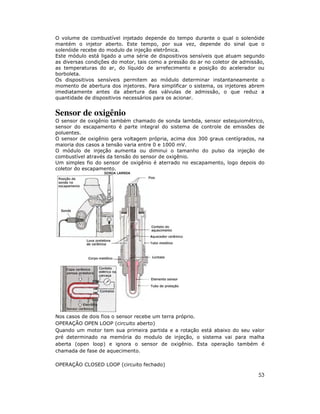 O volume de combustível injetado depende do tempo durante o qual o solenóide
mantém o injetor aberto. Este tempo, por sua vez, depende do sinal que o
solenóide recebe do modulo de injeção eletrônica.
Este módulo está ligado a uma série de dispositivos sensíveis que atuam segundo
as diversas condições do motor, tais como a pressão do ar no coletor de admissão,
as temperaturas do ar, do líquido de arrefecimento e posição do acelerador ou
borboleta.
Os dispositivos sensíveis permitem ao módulo determinar instantaneamente o
momento de abertura dos injetores. Para simplificar o sistema, os injetores abrem
imediatamente antes da abertura das válvulas de admissão, o que reduz a
quantidade de dispositivos necessários para os acionar.


Sensor de oxigênio
O sensor de oxigênio também chamado de sonda lambda, sensor estequiométrico,
sensor do escapamento é parte integral do sistema de controle de emissões de
poluentes.
O sensor de oxigênio gera voltagem própria, acima dos 300 graus centígrados, na
maioria dos casos a tensão varia entre 0 e 1000 mV.
O módulo de injeção aumenta ou diminui o tamanho do pulso da injeção de
combustível através da tensão do sensor de oxigênio.
Um simples fio do sensor de oxigênio é aterrado no escapamento, logo depois do
coletor do escapamento.




Nos casos de dois fios o sensor recebe um terra próprio.
OPERAÇÃO OPEN LOOP (circuito aberto)
Quando um motor tem sua primeira partida e a rotação está abaixo do seu valor
pré determinado na memória do modulo de injeção, o sistema vai para malha
aberta (open loop) e ignora o sensor de oxigênio. Esta operação também é
chamada de fase de aquecimento.

OPERAÇÃO CLOSED LOOP (circuito fechado)

                                                                              53
 