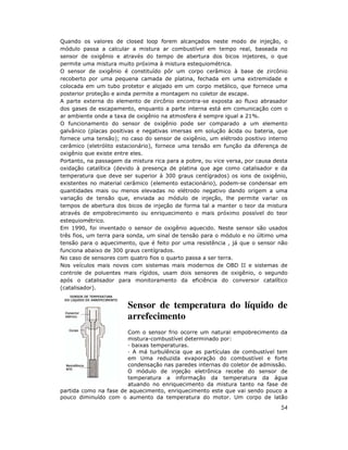 Quando os valores de closed loop forem alcançados neste modo de injeção, o
módulo passa a calcular a mistura ar combustível em tempo real, baseada no
sensor de oxigênio e através do tempo de abertura dos bicos injetores, o que
permite uma mistura muito próxima à mistura estequiométrica.
O sensor de oxigênio é constituído pôr um corpo cerâmico à base de zircônio
recoberto por uma pequena camada de platina, fechada em uma extremidade e
colocada em um tubo protetor e alojado em um corpo metálico, que fornece uma
posterior proteção e ainda permite a montagem no coletor de escape.
A parte externa do elemento de zircônio encontra-se exposta ao fluxo abrasador
dos gases de escapamento, enquanto a parte interna está em comunicação com o
ar ambiente onde a taxa de oxigênio na atmosfera é sempre igual a 21%.
O funcionamento do sensor de oxigênio pode ser comparado a um elemento
galvânico (placas positivas e negativas imersas em solução ácida ou bateria, que
fornece uma tensão); no caso do sensor de oxigênio, um elétrodo positivo interno
cerâmico (eletrólito estacionário), fornece uma tensão em função da diferença de
oxigênio que existe entre eles.
Portanto, na passagem da mistura rica para a pobre, ou vice versa, por causa desta
oxidação catalítica (devido à presença de platina que age como catalisador e da
temperatura que deve ser superior à 300 graus centígrados) os ions de oxigênio,
existentes no material cerâmico (elemento estacionário), podem-se condensar em
quantidades mais ou menos elevadas no elétrodo negativo dando origem a uma
variação de tensão que, enviada ao módulo de injeção, lhe permite variar os
tempos de abertura dos bicos de injeção de forma tal a manter o teor da mistura
através de empobrecimento ou enriquecimento o mais próximo possível do teor
estequiométrico.
Em 1990, foi inventado o sensor de oxigênio aquecido. Neste sensor são usados
três fios, um terra para sonda, um sinal de tensão para o módulo e no último uma
tensão para o aquecimento, que é feito por uma resistência , já que o sensor não
funciona abaixo de 300 graus centígrados.
No caso de sensores com quatro fios o quarto passa a ser terra.
Nos veículos mais novos com sistemas mais modernos de OBD II e sistemas de
controle de poluentes mais rígidos, usam dois sensores de oxigênio, o segundo
após o catalisador para monitoramento da eficiência do conversor catalítico
(catalisador).


                        Sensor de temperatura do líquido de
                        arrefecimento
                       Com o sensor frio ocorre um natural empobrecimento da
                       mistura-combustível determinado por:
                         baixas temperaturas.
                         A má turbulência que as partículas de combustível tem
                       em Uma reduzida evaporação do combustível e forte
                       condensação nas paredes internas do coletor de admissão.
                       O módulo de injeção eletrônica recebe do sensor de
                       temperatura a informação da temperatura da água
                       atuando no enriquecimento da mistura tanto na fase de
partida como na fase de aquecimento, enriquecimento este que vai sendo pouco a
pouco diminuído com o aumento da temperatura do motor. Um corpo de latão
                                                                               54
 