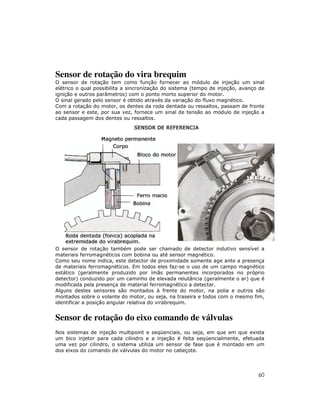 Sensor de rotação do vira brequim
O sensor de rotação tem como função fornecer ao módulo de injeção um sinal
elétrico o qual possibilita a sincronização do sistema (tempo de injeção, avanço de
ignição e outros parâmetros) com o ponto morto superior do motor.
O sinal gerado pelo sensor é obtido através da variação do fluxo magnético.
Com a rotação do motor, os dentes da roda dentada ou ressaltos, passam de fronte
ao sensor e este, por sua vez, fornece um sinal de tensão ao módulo de injeção a
cada passagem dos dentes ou ressaltos.




O sensor de rotação também pode ser chamado de detector indutivo sensível a
materiais ferromagnéticos com bobina ou até sensor magnético.
Como seu nome indica, este detector de proximidade somente age ante a presença
de materiais ferromagnéticos. Em todos eles faz-se o uso de um campo magnético
estático (geralmente produzido por ímãs permanentes incorporados no próprio
detector) conduzido por um caminho de elevada relutância (geralmente o ar) que é
modificada pela presença de material ferromagnético a detectar.
Alguns destes sensores são montados à frente do motor, na polia e outros são
montados sobre o volante do motor, ou seja, na traseira e todos com o mesmo fim,
identificar a posição angular relativa do virabrequim.


Sensor de rotação do eixo comando de válvulas
Nos sistemas de injeção multipoint e seqüenciais, ou seja, em que em que exista
um bico injetor para cada cilindro e a injeção é feita seqüencialmente, efetuada
uma vez por cilindro, o sistema utiliza um sensor de fase que é montado em um
dos eixos do comando de válvulas do motor no cabeçote.




                                                                                60
 