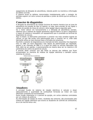 apagamento da lâmpada de advertência, retendo porém na memória a informação
de defeito ocorrido.
O sistema anula os defeitos memorizados imediatamente após o contador de
partidas superar um certo numero de partidas a contar da última que se verificou o
defeito.


Conector de diagnóstico
A lâmpada de advertência da injeção funciona da mesma maneira que as luzes de
advertência de pressão de óleo ou bateria, ou seja, deve acender ao ser ligado o
contato de ignição da chave do veículo e deve apagar alguns segundos após.
Se o motor estiver em funcionamento e a lâmpada de advertência acender,
sabemos que o sistema de injeção apresentou alguma falha e ai para o diagnostico
e reparo do sistema é necessário um equipamento que é conectado ao terminal de
diagnóstico do veículo.
Aqui no Brasil, os fabricantes posicionam o conector nos mais variados lugares do
veículo, já que não existe uma padronização para o conector em si, onde cada
fabricante utiliza os mais diversos tipos e formatos de conectores.
Nos EUA o conector de diagnósticos era chamado de ALDL (assembly line diagnostic
link) ou OBD (on bord diagnostic) mas depois da padronização por legislação,
passou a ser chamado de OBD II e é igual em todos os veículos fabricados nos
EUA, além de ser padrão, o posicionamento do mesmo deve ser no máximo à 30
centímetros do centro do painel do veículo.
È através deste conector que são feitas as leituras dos defeitos que ficam
armazenados na memória do módulo de injeção eletrônica e também outros
sistemas do veículo.




Atuadores
A principal função do sistema de injeção eletrônica é calcular e dosar
adequadamente a quantidade de combustível fornecida ao motor em suas
diferentes condições de funcionamento.
Outra função importante é o controle da ignição, em certos sistemas controlados
por um módulo de potência.
As informações de estado do motor, recebidas dos sensores, são processadas pelo
módulo de injeção eletrônica que aciona os atuadores de controle de combustível,
do ar da marcha lenta e etc.



                                                                               62
 