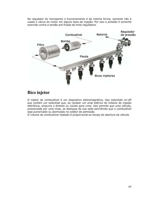 No regulador do monoponto o funcionamento é da mesma forma, somente não é
usado o vácuo do motor em alguns tipos de injeção. Por isso a pressão é somente
exercida contra a tensão pré fixada da mola reguladora.




Bico injetor
O injetor de combustível é um dispositivo eletromagnético, tipo solenóide on-off
que contém um solenóide que, ao receber um sinal elétrico do módulo de injeção
eletrônica, empurra o êmbolo ou núcleo para cima. Isto permite que uma válvula,
pressionada por uma mola, se desloque de sua sede permitindo que o combustível
seja pulverizado ou atomizado no coletor de admissão.
O volume de combustível injetado é proporcional ao tempo de abertura da válvula.




                                                                             64
 