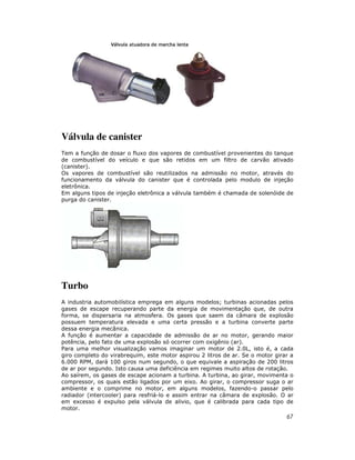 Válvula de canister
Tem a função de dosar o fluxo dos vapores de combustível provenientes do tanque
de combustível do veículo e que são retidos em um filtro de carvão ativado
(canister).
Os vapores de combustível são reutilizados na admissão no motor, através do
funcionamento da válvula do canister que é controlada pelo modulo de injeção
eletrônica.
Em alguns tipos de injeção eletrônica a válvula também é chamada de solenóide de
purga do canister.




Turbo
A industria automobilística emprega em alguns modelos; turbinas acionadas pelos
gases de escape recuperando parte da energia de movimentação que, de outra
forma, se dispersaria na atmosfera. Os gases que saem da câmara de explosão
possuem temperatura elevada e uma certa pressão e a turbina converte parte
dessa energia mecânica.
A função é aumentar a capacidade de admissão de ar no motor, gerando maior
potência, pelo fato de uma explosão só ocorrer com oxigênio (ar).
Para uma melhor visualização vamos imaginar um motor de 2.0L, isto é, a cada
giro completo do virabrequim, este motor aspirou 2 litros de ar. Se o motor girar a
6.000 RPM, dará 100 giros num segundo, o que equivale a aspiração de 200 litros
de ar por segundo. Isto causa uma deficiência em regimes muito altos de rotação.
Ao saírem, os gases de escape acionam a turbina. A turbina, ao girar, movimenta o
compressor, os quais estão ligados por um eixo. Ao girar, o compressor suga o ar
ambiente e o comprime no motor, em alguns modelos, fazendo-o passar pelo
radiador (intercooler) para resfriá-lo e assim entrar na câmara de explosão. O ar
em excesso é expulso pela válvula de alivio, que é calibrada para cada tipo de
motor.
                                                                                67
 