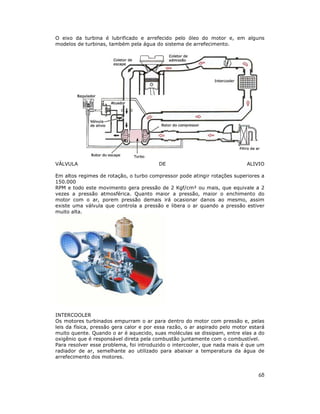 O eixo da turbina é lubrificado e arrefecido pelo óleo do motor e, em alguns
modelos de turbinas, também pela água do sistema de arrefecimento.




VÁLVULA                                  DE                                 ALIVIO

Em altos regimes de rotação, o turbo compressor pode atingir rotações superiores a
150.000
RPM e todo este movimento gera pressão de 2 Kgf/cm² ou mais, que equivale a 2
vezes a pressão atmosférica. Quanto maior a pressão, maior o enchimento do
motor com o ar, porem pressão demais irá ocasionar danos ao mesmo, assim
existe uma válvula que controla a pressão e libera o ar quando a pressão estiver
muito alta.




INTERCOOLER
Os motores turbinados empurram o ar para dentro do motor com pressão e, pelas
leis da física, pressão gera calor e por essa razão, o ar aspirado pelo motor estará
muito quente. Quando o ar é aquecido, suas moléculas se dissipam, entre elas a do
oxigênio que é responsável direta pela combustão juntamente com o combustível.
Para resolver esse problema, foi introduzido o intercooler, que nada mais é que um
radiador de ar, semelhante ao utilizado para abaixar a temperatura da água de
arrefecimento dos motores.


                                                                                 68
 