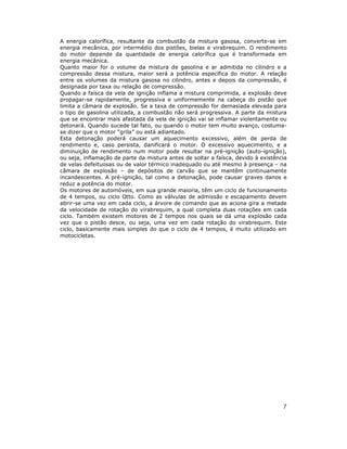 A energia calorífica, resultante da combustão da mistura gasosa, converte-se em
energia mecânica, por intermédio dos pistões, bielas e virabrequim. O rendimento
do motor depende da quantidade de energia calorífica que é transformada em
energia mecânica.
Quanto maior for o volume da mistura de gasolina e ar admitida no cilindro e a
compressão dessa mistura, maior será a potência específica do motor. A relação
entre os volumes da mistura gasosa no cilindro, antes e depois da compressão, é
designada por taxa ou relação de compressão.
Quando a faísca da vela de ignição inflama a mistura comprimida, a explosão deve
propagar-se rapidamente, progressiva e uniformemente na cabeça do pistão que
limita a câmara de explosão. Se a taxa de compressão for demasiada elevada para
o tipo de gasolina utilizada, a combustão não será progressiva. A parte da mistura
que se encontrar mais afastada da vela de ignição vai se inflamar violentamente ou
detonará. Quando sucede tal fato, ou quando o motor tem muito avanço, costuma-
se dizer que o motor “grila” ou está adiantado.
Esta detonação poderá causar um aquecimento excessivo, além de perda de
rendimento e, caso persista, danificará o motor. O excessivo aquecimento, e a
diminuição de rendimento num motor pode resultar na pré-ignição (auto-ignição),
ou seja, inflamação de parte da mistura antes de soltar a faísca, devido à existência
de velas defeituosas ou de valor térmico inadequado ou até mesmo à presença – na
câmara de explosão – de depósitos de carvão que se mantêm continuamente
incandescentes. A pré-ignição, tal como a detonação, pode causar graves danos e
reduz a potência do motor.
Os motores de automóveis, em sua grande maioria, têm um ciclo de funcionamento
de 4 tempos, ou ciclo Otto. Como as válvulas de admissão e escapamento devem
abrir-se uma vez em cada ciclo, a árvore de comando que as aciona gira a metade
da velocidade de rotação do virabrequim, a qual completa duas rotações em cada
ciclo. Também existem motores de 2 tempos nos quais se dá uma explosão cada
vez que o pistão desce, ou seja, uma vez em cada rotação do virabrequim. Este
ciclo, basicamente mais simples do que o ciclo de 4 tempos, é muito utilizado em
motocicletas.




                                                                                   7
 