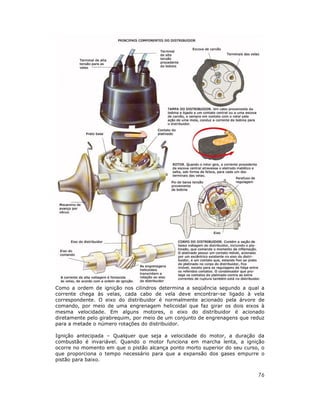 Como a ordem de ignição nos cilindros determina a seqüência segundo a qual a
corrente chega às velas, cada cabo de vela deve encontrar-se ligado à vela
correspondente. O eixo do distribuidor é normalmente acionado pela árvore de
comando, por meio de uma engrenagem helicoidal que faz girar os dois eixos à
mesma velocidade. Em alguns motores, o eixo do distribuidor é acionado
diretamente pelo girabrequim, por meio de um conjunto de engrenagens que reduz
para a metade o número rotações do distribuidor.

Ignição antecipada – Qualquer que seja a velocidade do motor, a duração da
combustão é invariável. Quando o motor funciona em marcha lenta, a ignição
ocorre no momento em que o pistão alcança ponto morto superior do seu curso, o
que proporciona o tempo necessário para que a expansão dos gases empurre o
pistão para baixo.


                                                                           76
 