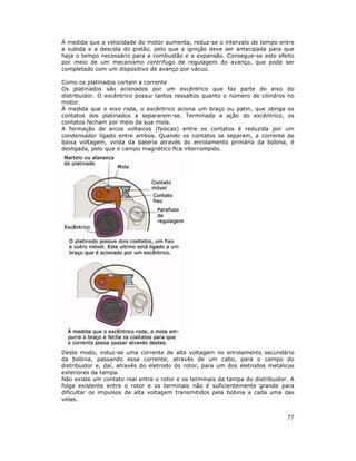 À medida que a velocidade do motor aumenta, reduz-se o intervalo de tempo entre
a subida e a descida do pistão, pelo que a ignição deve ser antecipada para que
haja o tempo necessário para a combustão e a expansão. Consegue-se este efeito
por meio de um mecanismo centrifugo de regulagem do avanço, que pode ser
completado com um dispositivo de avanço por vácuo.

Como os platinados cortam a corrente
Os platinados são acionados por um excêntrico que faz parte do eixo do
distribuidor. O excêntrico possui tantos ressaltos quanto o número de cilindros no
motor.
À medida que o eixo roda, o excêntrico aciona um braço ou patin, que obriga os
contatos dos platinados a separarem-se. Terminada a ação do excêntrico, os
contatos fecham por meio da sua mola.
A formação de arcos voltaicos (faíscas) entre os contatos é reduzida por um
condensador ligado entre ambos. Quando os contatos se separam, a corrente de
baixa voltagem, vinda da bateria através do enrolamento primário da bobina, é
desligada, pelo que o campo magnético fica interrompido.




Deste modo, induz-se uma corrente de alta voltagem no enrolamento secundário
da bobina, passando essa corrente, através de um cabo, para o campo do
distribuidor e, daí, através do eletrodo do rotor, para um dos eletrodos metálicos
exteriores da tampa.
Não existe um contato real entre o rotor e os terminais da tampa do distribuidor. A
folga existente entre o rotor e os terminais não é suficientemente grande para
dificultar os impulsos de alta voltagem transmitidos pela bobina a cada uma das
velas.


                                                                                77
 
