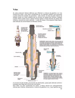 Velas
As velas produzem faíscas elétricas que inflamam a mistura de gasolina e ar nos
cilindros do motor. Uma vela é constituída por um eletrodo metálico que atravessa
a parte central do isolador de porcelana – pólo central. À volta da parte inferior do
isolador existe um corpo metálico que se enrosca na cabeça dos cilindros. Soldado
à parte inferior deste corpo e dessa maneira ligado à massa através da cabeça dos
cilindros, encontra-se outro eletrodo – o pólo da massa. Uma pequena folga separa
este eletrodo da extremidade do eletrodo central.




A corrente de alta tensão, proveniente do distribuidor, passa pelo eletrodo central e
transpõe essa folga sob a forma de uma faísca.
Para obter um bom rendimento do motor, a faísca deverá ser suficientemente
intensa para inflamar eficazmente a mistura de gasolina e ar, o que significa que a
                                                                                  80
 