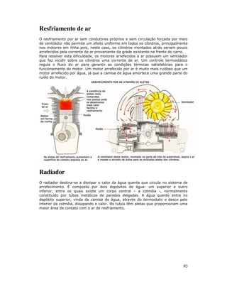 Resfriamento de ar
O resfriamento por ar sem condutores próprios e sem circulação forçada por meio
de ventilador não permite um efeito uniforme em todos os cilindros, principalmente
nos motores em linha pois, neste caso, os cilindros montados atrás seriam pouco
arrefecidos pela corrente de ar proveniente da grade existente na frente do carro.
Para resolver esta dificuldade, os motores arrefecidos a ar possuem um ventilador
que faz incidir sobre os cilindros uma corrente de ar. Um controle termostático
regula o fluxo do ar para garantir as condições térmicas satisfatórias para o
funcionamento do motor. Um motor arrefecido por ar é muito mais ruidoso que um
motor arrefecido por água, já que a camisa de água amortece uma grande parte do
ruído do motor.




Radiador
O radiador destina-se a dissipar o calor da água quente que circula no sistema de
arrefecimento. É composto por dois depósitos de água: um superior e outro
inferior, entre os quais existe um corpo central – a colméia -, normalmente
constituído por tubos metálicos de paredes delgadas. A água quente entra no
depósito superior, vinda da camisa de água, através do termostato e desce pelo
interior da colméia, dissipando o calor. Os tubos têm aletas que proporcionam uma
maior área de contato com o ar de resfriamento.




                                                                               90
 