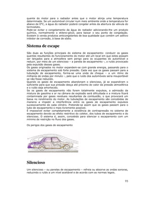 quente do motor para o radiador antes que o motor atinja uma temperatura
determinada. Se um automóvel circular num meio ambiente onde a temperatura for
abaixo de 0°C, a água do radiador poderá congelar antes da abertura da válvula do
termostato.
Pode-se evitar o congelamento da água do radiador adicionando-lhe um produto
químico, normalmente o etileno-glicol, para baixar o seu ponto de congelação.
Existem à venda produtos anticongelantes de boa qualidade que contém um aditivo
inibidor de corrosão, à base de sódio.


Sistema de escape
São duas as funções principais do sistema de escapamento: conduzir os gases
quentes resultantes do funcionamento do motor até um local em que estes possam
ser lançados para a atmosfera sem perigo para os ocupantes do automóvel e
reduzir, por meio de um silencioso – a panela de escapamento -, o ruído provocado
pela expulsão desses gases.
Os gases originados no motor expandem-se com grande energia, passando para o
sistema de escapamento sob forte pressão. Cada vez que os gases passam para a
tubulação de escapamento, forma-se uma onda de choque – a um ritmo de
milhares de ondas por minuto -, pelo que o ruído dos automóveis seria insuportável
se não fosse reduzido.
Quando os gases de escapamento abandonam o silencioso, já se expandiram o
suficiente para que sua pressão desça até próximo do valor da pressão atmosférica
e o ruído seja amortecido.
Se os gases de escapamento não forem totalmente expulsos, a admissão da
mistura de gasolina e ar na câmara de explosão será dificultada e a mistura ficará
contaminada por gases residuais resultantes da combustão, o que provocará um
baixa no rendimento do motor. As tubulações de escapamento são concebidas de
maneira a impedir a interferência entre os gases de escapamento expulsos
sucessivamente de cada cilindro. Pretende-se assim que os gases passem para o
tubo de escapamento o mais livremente possível.
É impossível evitar completamente a existência de contrapressão no sistema de
escapamento devido ao efeito restritivo do coletor, dos tubos de escapamento e do
silencioso. O sistema é, assim, concebido para silenciar o escapamento com um
mínimo de restrição no fluxo dos gases.

Os perigos dos gases de escapamento




Silencioso
Um silencioso – ou panelas de escapamento – refreia ou absorve as ondas sonoras,
reduzindo o ruído a um nível aceitável e de acordo com as normas legais.


                                                                               93
 
