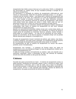 escapamento tipo médio a pouco mais que um ou dois anos. Porém, a utilização de
aço aluminizado ou, melhor ainda, de aço inoxidável prolonga a duração de um
sistema de escapamento.
Os silenciosos e a tubulação do sistema de escapamento enferrujam-se, quer
interna ou externamente. Cada litro de gasolina queimada produz 1.1. de água –
contendo sais de chumbo e ácidos -, que passa para o sistema de escapamento sob
a forma de gás ou de vapor. Se o silencioso ou o tubo de escapamento estiverem
frios, como sucede no primeiro arranque do dia, estes elementos corrosivos
condensam-se nas superfícies interiores do sistema de escapamento, onde atuam
como ácidos fracos que acabam por atacar o metal. Assim cada vez que um
automóvel arranca com o motor frio, dá-se uma pequena corrosão interior.
É por esta a razão que um automóvel utilizado em pequenos trajetos necessita de
substituições mais vezes no sistema de escapamento do que outro utilizado
normalmente em longos percursos.
Quando um automóvel de dimensões médias circula com o porta-malas aberto, as
fumaças de escapamento podem penetrar, por turbulência, no interior do veículo e
causar perda de consciência ao motorista. Deve-se, portanto, manter fechado o
porta-malas ou a porta traseira – no caso de um automóvel de cinco portas –
quando em movimento. Se tal não for possível, é necessário dirigir com as janelas
laterais abertas para assegurar a renovação do ar.

Os gases de escapamento incluem monóxido de carbono, gás inodoro, mas tóxico,
e anidrido carbônico, que pode causar sufocação. Um escapamento de gás próximo
de uma tubulação de escapamento quente pode ainda causar um incêndio.
Os escapamentos de gás no sistema de escapamento do veículo não devem,
portanto, serem menosprezados.

Escapamento com fumaças – A presença de fumaça negra nos gases de
escapamento ou de uma camada de fuligem no tubo de escapamento indicam ser a
mistura demasiadamente rica.
A saída de fumaça azulada, principalmente ao acelerar, após uma descida com o
automóvel engrenado, indica a penetração de óleo nas câmaras de explosão,
através dos anéis dos pistões ou das guias das válvulas.


Coletores
Expulsão dos gases provenientes do motor – O sistema de escapamento conduz os
gases quentes, resultantes da combustão, desde o motor e através do coletor, tubo
de escapamento e silencioso, para o tubo de saída, que o lança na atmosfera.
Durante este processo, o silencioso por meio de redução, deflecção ou absorção das
ondas sonoras, diminui o ruído originado pela descarga, através da abertura de
escapamento, dos gases provenientes da câmara de explosão.




                                                                               95
 