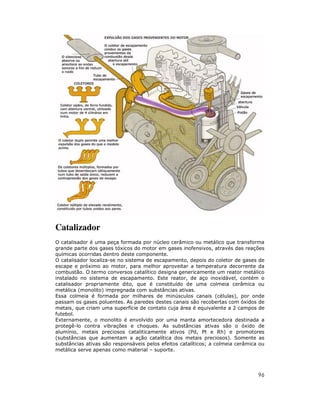 Catalizador
O catalisador é uma peça formada por núcleo cerâmico ou metálico que transforma
grande parte dos gases tóxicos do motor em gases inofensivos, através das reações
químicas ocorridas dentro deste componente.
O catalisador localiza-se no sistema de escapamento, depois do coletor de gases de
escape e próximo ao motor, para melhor aproveitar a temperatura decorrente da
combustão. O termo conversos catalítico designa genericamente um reator metálico
instalado no sistema de escapamento. Este reator, de aço inoxidável, contém o
catalisador propriamente dito, que é constituído de uma colmeia cerâmica ou
metálica (monolito) impregnada com substâncias ativas.
Essa colmeia é formada por milhares de minúsculos canais (células), por onde
passam os gases poluentes. As paredes destes canais são recobertas com óxidos de
metais, que criam uma superfície de contato cuja área é equivalente a 2 campos de
futebol.
Externamente, o monolito é envolvido por uma manta amortecedora destinada a
protegê-lo contra vibrações e choques. As substâncias ativas são o óxido de
alumínio, metais preciosos cataliticamente ativos (Pd, Pt e Rh) e promotores
(substâncias que aumentam a ação catalítica dos metais preciosos). Somente as
substâncias ativas são responsáveis pelos efeitos catalíticos; a colmeia cerâmica ou
metálica serve apenas como material – suporte.




                                                                                 96
 