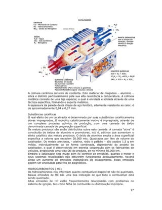 A colmeia cerâmica consiste de corderita. Este material de magnésio – alumínio –
sílica é distinto particularmente pela sua alta resistência à temperatura. A colmeia
metálica consiste de uma liga especial, a qual é enrolada e soldada através de uma
técnica específica, formando o suporte metálico.
A espessura da parede desta chapa de aço ferrítico, altamente resistente ao calor, é
de aproximadamente 0,04 a 0,07 mm.

Substâncias catalíticas
O real efeito de um catalisador é determinado por suas substâncias cataliticamente
ativas impregnadas. O monolito cataliticamente inativo é impregnado, através de
um complexo processo químico de produção, com uma camada de óxido
denominada camada de preparação superficial.
Os metais preciosos são então distribuídos sobre esta camada. A camada “ativa” é
constituída de óxidos de alumínio e promotores, isto é, aditivos que aumentam o
efeito catalítico dos metais preciosos. O óxido de alumínio amplia a área superficial
especifica a valores que excedem 20.000 mts. Quadrados por litro de volume do
catalisador. Os metais preciosos, - platina, ródio e paládio – são usados 1,5 g em
média, individualmente ou de forma combinada, dependendo do projeto do
catalisador, o qual é desenvolvido em estreita cooperação com os fabricantes de
veículos, propiciando uma vida útil do produto, de no mínimo 80.000 km.
Embora o catalisador seja muito bom no controle de emissões, quando o motor e
seus sistemas relacionados não estiverem funcionando adequadamente, haverá
ainda um aumento de emissões indesejáveis do escapamento. Estas emissões
podem ser analisadas para fins de diagnóstico.

HIDROCARBONETOS ( HC)
Os hidrocarbonetos nos informam quanto combustível disponível não foi queimado.
Baixas emissões de HC são uma boa indicação de que todo o combustível está
sendo queimado.
Altas emissões de HC estão freqüentemente relacionadas com problemas no
sistema de ignição, tais como falha de combustão ou distribuição imprópria.

                                                                                  97
 