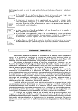 La Pedagogía, desde el punto de vista epistemológico, en tanto saber fundante y articulador
 permite:

              a) la formación de un profesional docente desde el momento que integra dos
  profesión      dimensiones características de una profesión: la teórica y la práctica

              b) la integración de los saberes de la especialidad, que se abordan y trabajan desde
                 una concepción pedagógica, y no como simple reproducción de saberes de la
Contenidos       disciplina o ciencia; implica recontextualizar, traducir, contemplando los objetivos y
Objetivos
métodos          métodos de la acción educativa.


Fines         c) analizar y conducir el trabajo pedagógico a la luz de objetivos de la sociedad y
sociales         fines generales de la educación.
              d) la producción de conocimiento válido, (con una metodología no necesariamente
                 alineada con la metodología de las ciencias sociales) mediante la investigación, en
Educación
superior         el marco de la educación superior, como praxis transversal en la formación.

              e) ampliar el campo más allá de la educación formal en reconocimiento de las nuevas
Campo            realidades sociales que generan respuestas originales que deben ser interpeladas.
ampliado




                                      Contenidos y ejes temáticos


         Se plantea la necesidad de elaborar un programa que, en términos básicos, presente el
 sentido de la propuesta, a los efectos de permitir que cada docente, desde su libertad de
 cátedra y atendiendo a la especificidad de contexto y el nivel del sistema para el que está
 formando, indique más específicamente la bibliografía y las temáticas a ser acordadas.
         Se entiende fundamental considerar al programa propuesto en vinculación con las
 funciones del Departamento (Pedagogía, Historia de la Educación, Filosofía de la Educación,
 Observación y Análisis de las Instituciones Educativas) así como considerarlo atendiendo a las
 características de las otras asignaturas del Núcleo de Formación Profesional Común.
          Se entiende imprescindible que en los programas de Pedagogía se evidencie la
 complejidad y la historicidad de la educación, por medio de la contextualización de las
 producciones pedagógicas correspondientes, los relatos filosóficos e ideológicos fundantes de
 la escolarización y de la profesión, así como el marco de las tendencias políticas (y de política
 educativa en particular) que orientan las producciones pedagógicas. En cada curso deberán
 atenderse las producciones pedagógicas occidentales en general, latinoamericanas y
 nacionales en particular. Del mismo modo estará presente el debate epistemológico en torno al
 campo pedagógico que formará parte del desarrollo curricular.
         En suma, la formación docente en lo referente a lo pedagógico ha de promover, junto
 con sólidos conocimientos disciplinares, una formación integral que permita la constitución de
 sujetos comprometidos con la educación en su dimensión histórica, política y social. Se trata de
 sujetos que desarrollen progresivamente su autonomía e iniciativa, su rigurosidad conceptual,
 la apropiación y dominio del lenguaje pedagógico, su capacidad dialógica, su potencial para
 realizar producciones teórico-prácticas reflexivas, así como su sentido ético y de justicia.
         A través de una formación docente que jerarquice los contenidos disciplinares y el
 respeto por las formas individuales y colectivas de construcción de praxis autónomas, se
 podrán brindar herramientas para interpretar y comprender las formas de consenso y conflicto
 tanto en las prácticas educativas en particular como en las sociales en general. Esa es una
 contribución para la superación de las formas conformistas de posicionarse frente al trabajo
 docente.
 