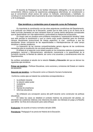 El docente de Pedagogía ha de facilitar información, bibliografía y ha de promover el
conocimiento reflexivo acerca de experiencias pedagógicas alternativas, en consideración a
que el conocimiento oficial acerca del campo -lo instituido, sistematizado y habilitado- no
constituye en exclusividad todo el panorama de praxis implicadas en la historia de la educación
y de la pedagogía.


         Ejes temáticos y contenidos para el segundo curso de Pedagogía

        Es importante la coordinación con las otras asignaturas constitutivas del Departamento,
y en particular con Historia de la Educación, puesto que en éste curso (y en el marco de la
malla curricular planteada) se hace necesario tener en cuenta ciertos elementos conceptuales
que se desarrollarán con más detenimiento y profundidad en Historia de la Educación.
        En ningún caso se visualiza como problema irresoluble la “superposición temática” dado
que está prevista la coordinación y que un mismo autor puede presentar para los diversos
campos disciplinares producciones de interés específico, lo cual contribuye a que los
estudiantes tomen conciencia de las especificidades e interdependencias de cada campo
disciplinar y planteo académico.
        La superación de las visiones compartimentadas genera algunas de las condiciones
necesarias para la constitución de una praxis educativa crítica.
        El énfasis en el segundo curso estará puesto en los contenidos relativos al pensamiento
pedagógico nacional y latinoamericano, atendiendo nuevamente a la especificidad de la
formación docente, la libertad de cátedra, así como a los acuerdos y coordinaciones entre los
Departamentos.

Se confiere centralidad al estudio de la relación Estado y Educación del que se derivan los
siguientes ejes temáticos:

Primer eje temático.- Políticas Educativas, como acciones y omisiones del Estado en materia
de educación.

Segundo eje temático.- La Educación como un Derecho Humano fundamental.

Conforme a estos ejes se tratarán los contenidos correspondientes a:

       la profesión docente
       la relación saber-poder
       ciudadanía
       laicidad
       libertad de enseñanza
       reformas educativas

       Se enfatizará una concepción acerca del perfil docente como constructor de políticas
educativas.
       En todos los casos se detallará el contexto histórico de producción del planteo, se
abordarán las cuestiones relativas a las relaciones de poder, los intereses en juego y la filosofía
que define los fines de la educación para cada enfoque.


Evaluación: de acuerdo al marco normativo del plan 2008.

Previaturas: Pedagogía II es previa de Historia de la Educación.
 