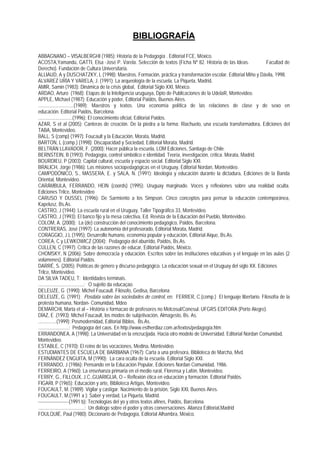 BIBLIOGRAFÍA

ABBAGNANO – VISALBERGHI (1985): Historia de la Pedagogía . Editorial FCE, México.
ACOSTA,Yamandú, GATTI, Elsa -José P. Varela. Selección de textos (Ficha Nº 82. Historia de las Ideas.              Facultad de
Derecho). Fundación de Cultura Universitaria.
ALLIAUD, A y DUSCHATZKY, L (1998): Maestros. Formación, práctica y transformación escolar. Editorial Miño y Dávila, 1998.
ALVAREZ URÍA Y VARELA, J. (1991): La arqueología de la escuela, La Piqueta, Madrid.
AMIR, Samin (1983): Dinámica de la crisis global, Editorial Siglo XXI, México.
ARDAO, Arturo (1968): Etapas de la Inteligencia uruguaya, Dpto de Publicaciones de la UdelaR, Montevideo.
APPLE, Michael (1987): Educación y poder, Editorial Paidós, Buenos Aires.
.............................(1989): Maestros y textos. Una economía política de las relaciones de clase y de sexo en
educación. Editorial Paidós, Barcelona.
............................(1996): El conocimiento oficial, Editorial Paidós.
AZAR, S et al (2005): Canteras de creación. De la piedra a la forma: Riachuelo, una escuela transformadora, Ediciones del
TABA, Montevideo.
BALL, S (comp) (1997): Foucault y la Educación, Morata, Madrid.
BARTON, L (comp.) (1998): Discapacidad y Sociedad, Editorial Morata, Madrid.
BELTRÁN LLAVADOR, F. (2000): Hacer pública la escuela, LOM Ediciones, Santiago de Chile.
BERNSTEIN, B (1993): Pedagogía, control simbólico e identidad. Teoría, investigación, crítica. Morata, Madrid.
BOURDIEU, P (2003): Capital cultural, escuela y espacio social. Editorial Siglo XXI.
BRALICH, Jorge (1986): Las misiones sociopedagógicas en el Uruguay, Editorial Nordan, Montevideo.
CAMPODÓNICO, S., MASSERA, E. y SALA, N. (1991): Ideología y educación durante la dictadura, Ediciones de la Banda
Oriental, Montevideo.
CARÁMBULA, FERRANDO, HEIN (coords) (1995): Uruguay marginado. Voces y reflexiones sobre una realidad oculta.
Ediciones Trilce, Montevideo
CARUSO Y DUSSEL (1996): De Sarmiento a los Simpson. Cinco conceptos para pensar la educación contemporánea,
Kapelusz, Bs.As.
CASTRO, J (1944): La escuela rural en el Uruguay, Taller Tipográfico 33, Montevideo.
CASTRO, J (1993): El banco fijo y la mesa colectiva, Ed. Revista de la Educación del Pueblo, Montevideo.
COLOM, A. (2000): La (de) construcción del conocimiento pedagógico, Paidós, Barcelona.
CONTRERAS, José (1997): La autonomía del profesorado, Editorial Morata, Madrid.
CORAGGIO, J.L (1995): Desarrollo humano, economía popular y educación, Editorial Aique, Bs.As.
COREA, C y LEWKOWICZ (2004): Pedagogía del aburrido, Paidós, Bs.As.
CULLEN, C (1997): Crítica de las razones de educar, Editorial Paidós, México.
CHOMSKY, N (2006): Sobre democracia y educación. Escritos sobre las instituciones educativas y el lenguaje en las aulas (2
volúmenes). Editorial Paidós.
DARRÉ, S. (2005): Políticas de género y discurso pedagógico. La educación sexual en el Uruguay del siglo XX. Ediciones
Trilce, Montevideo.
DA SILVA TADEU, T: Identidades terminais.
.....................................: O sujeito da educaçao.
DELEUZE, G (1990): Michel Foucault. Filósofo, Gedisa, Barcelona
DELEUZE, G. (1991): Posdata sobre las sociedades de control, en: FERRER, C.(comp.) El lenguaje libertario. Filosofía de la
protesta humana, Nordan- Comunidad, Mdeo
DEMARCHI, Marta et al – História e formacao de profesores no Melcosul/Conesul. UFGRS EDITORA (Porto Alegre).
DÍAZ, E .(1993): Michel Foucault, los modos de subjetivación, Almagesto, Bs. As.
...............(1999): Posmodernidad, Editorial Biblos, Bs.As.
.........................: Pedagogía del caos. En http://www.estherdiaz.com.ar/textos/pedagogía.htm
ERRANDONEA, A (1998): La Universidad en la encrucijada. Hacia otro modelo de Universidad. Editorial Nordan Comunidad,
Montevideo.
ESTABLE, C (1970): El reino de las vocaciones, Medina, Montevideo.
ESTUDIANTES DE ESCUELA DE BARBIANA (1967): Carta a una profesora, Biblioteca de Marcha, Mvd.
FERNÁNDEZ ENGUITA, M (1990): La cara oculta de la escuela. Editorial Siglo XXI.
FERRANDO, J (1986): Pensando en la Educación Popular, Ediciones Nordan Comunidad, 1986.
FERREIRO, A (1960): La enseñanza primaria en el medio rural, Florensa y Lafón, Montevideo.
FERRY, G., FILLOUX, J.C.,GUARIGLIA, O – Reflexión ética en educación y formación. Editorial Paidós.
FIGARI, P (1965): Educación y arte, Biblioteca Artigas, Montevideo.
FOUCAULT, M. (1989): Vigilar y castigar. Nacimiento de la prisión, Siglo XXI, Buenos Aires.
FOUCAULT, M.(1991 a ): Saber y verdad, La Piqueta, Madrid.
---------------------(1991 b): Tecnologías del yo y otros textos afines, Paidós, Barcelona.
......................................: Un diálogo sobre el poder y otras conversaciones. Alianza Editorial,Madrid
FOULQUIÉ, Paul (1980): Diccionario de Pedagogía, Editorial Alhambra, México.
 