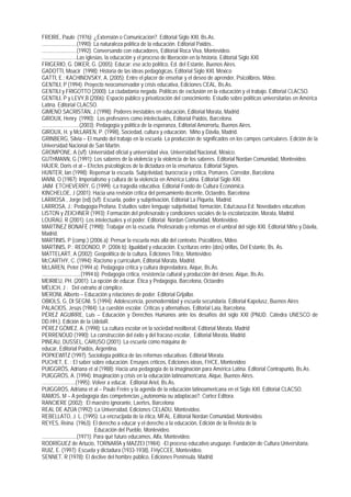 FREIRE, Paulo (1976): ¿Extensión o Comunicación?. Editorial Siglo XXI, Bs.As.
..........................(1990): La naturaleza política de la educación. Editorial Paidós..
..........................(1992): Conversando con educadores, Editorial Roca Viva, Montevideo.
..........................Las iglesias, la educación y el proceso de liberación en la historia. Editorial Siglo XXI.
FRIGERIO, G. DIKER, G. (2005): Educar: ese acto político, Ed. del Estante, Buenos Aires.
GADOTTI, Moacir (1998): Historia de las ideas pedagógicas, Editorial Siglo XXI, México
GATTI, E.; KACHINOVSKY, A. (2005): Entre el placer de enseñar y el deseo de aprender, Psicolibros. Mdeo.
GENTILI, P (1994): Proyecto neoconservador y crisis educativa, Ediciones CEAL, Bs.As.
GENTILI y FRIGOTTO (2000): La ciudadanía negada. Políticas de exclusión en la educación y el trabajo. Editorial CLACSO.
GENTILI, P y LEVY,B (2006): Espacio público y privatización del conocimiento. Estudio sobre políticas universitarias en América
Latina. Editorial CLACSO.
GIMENO SACRISTÁN, J (1998): Poderes inestables en educación, Editorial Morata, Madrid
GIROUX, Henry (1990): Los profesores como intelectuales, Editorial Paidós, Barcelona.
............................(2003): Pedagogía y política de la esperanza, Editorial Amorrortu, Buenos Aires.
GIROUX, H. y McLAREN, P. (1998), Sociedad, cultura y educación, Miño y Dávila, Madrid.
GRINBERG, Silvia – El mundo del trabajo en la escuela. La producción de significados en los campos curriculares. Edición de la
Universidad Nacional de San Martín.
GROMPONE, A (s/f): Universidad oficial y universidad viva, Universidad Nacional, México.
GUTHMANN, G (1991): Los saberes de la violencia y la violencia de los saberes. Editorial Nordan Comunidad, Montevideo.
HAJER, Doris et al – Efectos psicológicos de la dictadura en la enseñanza. Editorial Signos.
HUNTER, Ian (1998): Repensar la escuela. Subjetividad, burocracia y crìtica, Pomares. Corredor, Barcelona
IANNI, O (1987): Imperialismo y cultura de la violencia en América Latina. Editorial Siglo XXI.
JAIM ETCHEVERRY, G (1999) -La tragedia educativa. Editorial Fondo de Cultura Económica.
KINCHELOE, J (2001): Hacia una revisión crítica del pensamiento docente, Octaedro, Barcelona
LARROSA , Jorge (ed) (s/f): Escuela, poder y subjetivación, Editorial La Piqueta, Madrid.
LARROSA, J.: Pedagogía Profana. Estudios sobre lenguaje subjetividad, formación, Edu/causa Ed. Novedades educativas
LISTON y ZEICHNER (1993): Formación del profesorado y condiciones sociales de la escolarización, Morata, Madrid.
LOURAU, R (2001): Los intelectuales y el poder. Editorial Nordan Comunidad, Montevideo.
MARTÍNEZ BONAFÉ (1998): Trabajar en la escuela. Profesorado y reformas en el umbral del siglo XXI. Editorial Miño y Dávila,
Madrid.
MARTINIS, P (comp.) (2006 a): Pensar la escuela más allá del contexto, Psicolibros, Mdeo.
MARTINIS, P.; REDONDO, P. (2006 b): Igualdad y educación. Escrituras entre (dos) orillas, Del Estante, Bs. As.
MATTELART, A (2002): Geopolítica de la cultura, Ediciones Trilce, Montevideo
McCARTHY, C. (1994): Racismo y currículum, Editorial Morata, Madrid.
McLAREN, Peter (1994 a): Pedagogía crítica y cultura depredadora, Aique, Bs.As.
.............................(1994 b): Pedagogía crítica, resistencia cultural y producción del deseo, Aique, Bs.As.
MEIRIEU, PH. (2001): La opción de educar. Ética y Pedagogía, Barcelona, Octaedro
MÈLICH, J : Del extraño al cómplice.
MERONI, Alberto – Educación y relaciones de poder. Editorial Grijalbo.
OBIOLS, G, DI SEGNI, S (1994): Adolescencia, posmodernidad y escuela secundaria. Editorial Kapelusz, Buenos Aires
PALACIOS, Jesús (1984): La cuestión escolar. Críticas y alternativas, Editorial Laia, Barcelona.
PÉREZ AGUIRRE, Luis – Educación y Derechos Humanos ante los desafíos del siglo XXI (PNUD. Cátedra UNESCO de
DD.HH.). Edición de la UdelaR.
PÉREZ GÓMEZ, A. (1998): La cultura escolar en la sociedad neoliberal, Editorial Morata, Madrid
PERRENOUD (1990): La construcción del éxito y del fracaso escolar, Editorial Morata, Madrid.
PINEAU, DUSSEL, CARUSO (2001): La escuela como máquina de
educar, Editorial Paidós, Argentina.
POPKEWITZ (1997): Sociología política de las reformas educativas. Editorial Morata.
PUCHET, E. : El saber sobre educación. Ensayos crìticos, Ediciones ideas, FHCE, Montevideo
PUIGGRÓS, Adriana et al (1988): Hacia una pedagogía de la imaginación para América Latina. Editorial Contrapunto, Bs.As.
PUIGGRÓS, A. (1994): Imaginación y crisis en la educación latinoamericana, Aique, Buenos Aires.
.........................(1995): Volver a educar, Editorial Ariel, Bs.As.
PUIGGRÓS, Adriana et al – Paulo Freire y la agenda de la educación latinoamericana en el Siglo XXI. Editorial CLACSO.
RAMOS, M – A pedagogía das competencias ¿autonomia ou adaptacao?. Cortez Editora.
RANCIERE (2002): El maestro ignorante, Laertes, Barcelona
REAL DE AZÚA (1992): La Universidad, Ediciones CELADU, Montevideo.
REBELLATO, J. L. (1995): La encrucijada de la ética, MFAL. Editorial Nordan Comunidad, Montevideo.
REYES, Reina (1963): El derecho a educar y el derecho a la educación, Edición de la Revista de la
                                   Educación del Pueblo, Montevideo.
..........................(1971): Para qué futuro educamos, Alfa, Montevideo.
RODRÍGUEZ de Artucio, TORNARÍA y MAZZEI (1984): -El proceso educativo uruguayo. Fundación de Cultura Universitaria.
RUIZ, E. (1997): Escuela y dictadura (1933-1938), FHyCCEE, Montevideo.
SENNET, R (1978): El declive del hombre público, Ediciones Península, Madrid.
 