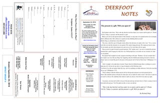 September 23, 2018
GreetersSeptember23,2018
IMPACTGROUP4
DEERFOOTDEERFOOTDEERFOOTDEERFOOT
NOTESNOTESNOTESNOTES
WELCOME TO THE
DEERFOOT
CONGREGATION
We want to extend a warm wel-
come to any guests that have come
our way today. We hope that you
enjoy our worship. If you have
any thoughts or questions about
any part of our services, feel free
to contact the elders at:
elders@deerfootcoc.com
CHURCH INFORMATION
5348 Old Springville Road
Pinson, AL 35126
205-833-1400
www.deerfootcoc.com
office@deerfootcoc.com
SERVICE TIMES
Sundays:
Worship 8:00 AM
Worship 10:00 AM
Bible Class 5:00 PM
Wednesdays:
7:00 PM
SHEPHERDS
John Gallagher
Rick Glass
Sol Godwin
Skip McCurry
Doug Scruggs
Darnell Self
MINISTERS
Richard Harp
Tim Shoemaker
Johnathan Johnson
WhyDoesPrayerHaveitsPlace?
Scripture:James4:13-17
1.It___G____________W______________
Psalm___:___-___
Genesis___:___-___
Genesis___:___-___
2.So,W__S___________G_______W____________.
Psalm___:___-___
James___:___-___
3.AndG__________W__________H_____________ourP_________________.
John___:___
John___:___
John___:___-___
Matthew___:___-___;___-___
Hebrews___:___-___
10:00AMService
Welcome
234HigherGround
898UntoThee,OLord
288INeedTheeEveryHour
OpeningPrayer
BobCarter
735WhataSavior
LordSupper/Offering
TimShoemaker
141FatherofMercies
DaretoStandLikeJoshua
ScriptureReading
ChuckSpitzley
Sermon
739WhatWillYouDoWithJesus?
————————————————————
5:00PMService
Lord’sSupper/Offering
BobbyGunn
September
McGill,Spitzley,Washington
BusDrivers
September23RickGlass639-7111
September30SteveMaynard332-0981
WEBSITE
deerfootcoc.com
office@deerfootcoc.com
205-833-1400
8:00AMService
Welcome
OpeningPrayer
JamesPepper
LordSupper/Offering
JohnathanJohnson
ScriptureReading
JohnGallagher
Sermon
BaptismalGarmentsfor
September
MaryHarp
ElderDownFront
Ournewweeklyshow,Plant&Water,isnowavail-
ableasapodcastandonourYouTubechannel.
Visitdeerfootcoc.comandclickon"Plant&Water"
tolearnhowyoucanwatchorlistentotheshowon
yoursmartphone,tablet,orcomputer.
8AMDarnellSelf
10AMSkipMcCurry
5PMRickGlass
The present is a gift. Will you open it?
The Psalmist said it best, “This is the day that the Lord has made; let us rejoice and be glad in it” (Psalm
118:24). Today is a present, and the present is a gift.
When we do not see the special nature of this moment, we may take it for granted and be lost in thought
about a different time. How often do we spend our days thinking about our past?
Maybe things we should have done differently?
The irony is that this type of thought routine affects the decisions we make in the “now.” It is a vicious
cycle that can steal the moments we are granted. We cannot change the past. We cannot go back in time.
Yet our minds can relive that moment over and over as if we were there all over again.
Time can also be spent focused on good memories. The “golden years” can serve to tarnish the present
moment that is spent longing for what once was. Both perspectives can choke out our existence for what
we are granted.
The apostle Paul weighed in on the concept of dwelling on the past: “Brothers, I do not consider that I
have made it my own. But one thing I do: forgetting what lies behind and straining forward to what lies
ahead, I press on toward the goal for the prize of the upward call of God in Christ Jesus” (Philippians 3:13-
14).
Paul’s example is the right plan of action. Forget what lies behind because there is nothing we can do
about any of it. In fact, he says this is a sign of maturity in the following verse:
“Let those of us who are mature think this way, and if in anything you think otherwise, God will reveal that
also to you” (Philippians 3:15).
Paul is telling us that the mature person will use the present and press on to the upward goal in
Christ. The immature person will pine for what once was or repine for what it wasn’t. He leaves it open for
you and I to choose. He establishes that whatever path you choose, God will reveal what was right.
In essence, you may not be able to let go of the past and may not know how to. Paul is saying to trust in
God and let the past go. You’ll be glad you did, or sorry you did not.
“This is the day that the Lord has made; let us rejoice and be glad in it” (Psalm
118:24). Today is a present, and the present is a gift. Will you open it?
By Richard Harp
 