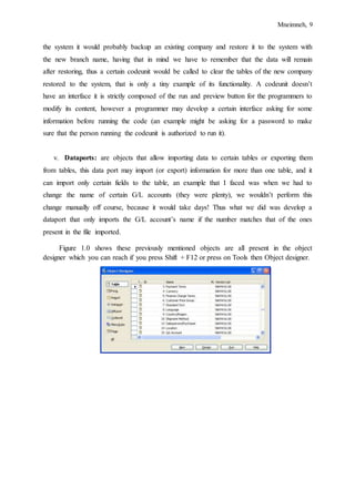Mneimneh, 9
the system it would probably backup an existing company and restore it to the system with
the new branch name, having that in mind we have to remember that the data will remain
after restoring, thus a certain codeunit would be called to clear the tables of the new company
restored to the system, that is only a tiny example of its functionality. A codeunit doesn’t
have an interface it is strictly composed of the run and preview button for the programmers to
modify its content, however a programmer may develop a certain interface asking for some
information before running the code (an example might be asking for a password to make
sure that the person running the codeunit is authorized to run it).
v. Dataports: are objects that allow importing data to certain tables or exporting them
from tables, this data port may import (or export) information for more than one table, and it
can import only certain fields to the table, an example that I faced was when we had to
change the name of certain G/L accounts (they were plenty), we wouldn’t perform this
change manually off course, because it would take days! Thus what we did was develop a
dataport that only imports the G/L account’s name if the number matches that of the ones
present in the file imported.
Figure 1.0 shows these previously mentioned objects are all present in the object
designer which you can reach if you press Shift + F12 or press on Tools then Object designer.
 