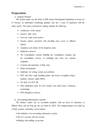 Mneimneh, 11
Preparation
a. System Trainer:
The System trainer was the Head of ERP System Development Department at Scope for
IT Services an Information Technology graduate who has 3 years of experience with the
entire system. The system environment training included the following:
 Architecture of the system.
 System’s daily cycle.
 New user setup on the system.
 Security matters concerned with providing users access to different
objects.
 Assigning users menus in the navigation pane.
 Replication process.
 The Consolidation concept including the consolidation company and
the consolidation process of combining data from two separate
companies.
 Z reports and statements of daily sales.
 Object development.
 Guidelines for solving certain user problems.
 POS and Store setup including printer and drawer recognition using a
mediator software called OPOS
 The Role of a ZUP file
 Palm application (used for item transfer, item check price, warehouse
stocktaking)
 POS self-ignition process.
b. Accounting Information system:
The business trainer was an accountant graduate, with ten years of experience at
different firms, and not long ago she was hired by AICP. The training program was made up
of daily sessions concerning several matters:
 The definition of an accounting information system.
 The G/L accounts and role of each.
 Debiting and crediting an account.
 