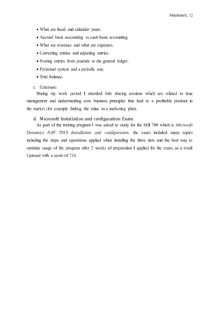Mneimneh, 12
 What are fiscal and calendar years.
 Accrual basis accounting vs cash basis accounting.
 What are revenues and what are expenses.
 Correcting entries and adjusting entries.
 Posting entries from journals to the general ledger.
 Perpetual system and a periodic one.
 Trial balance.
c. Courses:
During my work period I attended Info sharing sessions which are related to time
management and understanding core business principles that lead to a profitable product in
the market (for example finding the value as a marketing plan).
d. Microsoft Installation and configuration Exam
As part of the training program I was asked to study for the MB 700 which is Microsoft
Dynamics NAV 2013 Installation and configuration, the exam included many topics
including the steps and operations applied when installing the three tiers and the best way to
optimize usage of the program after 2 weeks of preparation I applied for the exam, as a result
I passed with a score of 724.
 