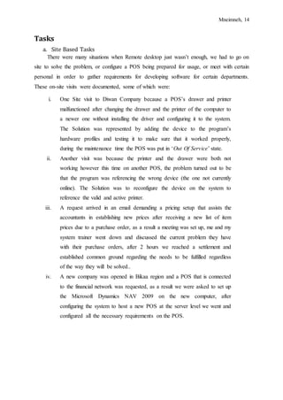 Mneimneh, 14
Tasks
a. Site Based Tasks
There were many situations when Remote desktop just wasn’t enough, we had to go on
site to solve the problem, or configure a POS being prepared for usage, or meet with certain
personal in order to gather requirements for developing software for certain departments.
These on-site visits were documented, some of which were:
i. One Site visit to Diwan Company because a POS’s drawer and printer
malfunctioned after changing the drawer and the printer of the computer to
a newer one without installing the driver and configuring it to the system.
The Solution was represented by adding the device to the program’s
hardware profiles and testing it to make sure that it worked properly,
during the maintenance time the POS was put in ‘Out Of Service’ state.
ii. Another visit was because the printer and the drawer were both not
working however this time on another POS, the problem turned out to be
that the program was referencing the wrong device (the one not currently
online). The Solution was to reconfigure the device on the system to
reference the valid and active printer.
iii. A request arrived in an email demanding a pricing setup that assists the
accountants in establishing new prices after receiving a new list of item
prices due to a purchase order, as a result a meeting was set up, me and my
system trainer went down and discussed the current problem they have
with their purchase orders, after 2 hours we reached a settlement and
established common ground regarding the needs to be fulfilled regardless
of the way they will be solved..
iv. A new company was opened in Bikaa region and a POS that is connected
to the financial network was requested, as a result we were asked to set up
the Microsoft Dynamics NAV 2009 on the new computer, after
configuring the system to host a new POS at the server level we went and
configured all the necessary requirements on the POS.
 