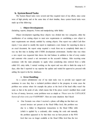 Mneimneh, 15
b. System BasedTasks
The System Based tasks were several and they required most of my efforts, since some
were of high priority and at the same time of short timeline, these system based tasks were
made up of the following:
i. Object Development:
(Including reports, dataports, Forms and manipulating table fields)
Object development regarding those objects was divided into two categories, either the
modification of an existing object to meet new requirements or establishing a new object to
meet requirements not already satisfied by existing objects. One report was called Cash flow
report, I was asked to modify this report to implement a new feature for exporting its data to
an excel document, the report setup required a week from me to completely finish since it
was my first time in dealing with C/SIDE development environment. Another time was when
a new report was requested that shows the trial balance in addition to that of every vendor
and customer who caused a net movement on the account’s balance. After receiving some
assistance with the main principles to apply when considering data retrieval from a table
called G/L entry table, I started working on the report and was able to finish the setup in 8
days, after that I reported to my superior the update and waited for approval to proceed with
adding the report to the live databases.
ii. Error Handling:
As a system administrator one of my main tasks was to provide user support and
assistance in case they face a technical problem related to the program, in some cases the
problem was serious where for example the prices at the level of the head office wasn’t the
same as that at the point of sale, which means that if the prices weren’t modified there could
be loss of money, however, some problems were as simple as ‘Please turn the CAPS-LOCK
button off when write your PASSWORD!’. Here are some situations that I faced:
 One Scenario was when I received a phone call telling me that there are
several invoices not present at the Head Office level, this problem was
due to a failure to Regenerate transactions to the Head Office table
(which is applied by a codeunit), after running the code unit manually,
the problem appeared to be that there was an Item present at the POS
level that was no longer available at the Head Office level thus the two
 