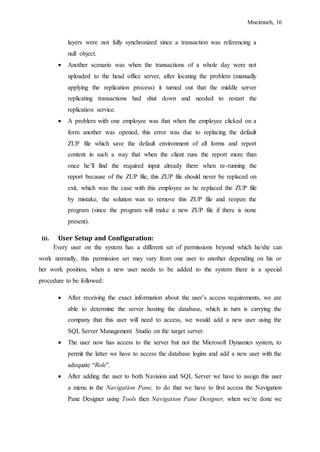 Mneimneh, 16
layers were not fully synchronized since a transaction was referencing a
null object.
 Another scenario was when the transactions of a whole day were not
uploaded to the head office server, after locating the problem (manually
applying the replication process) it turned out that the middle server
replicating transactions had shut down and needed to restart the
replication service.
 A problem with one employee was that when the employee clicked on a
form another was opened, this error was due to replacing the default
ZUP file which save the default environment of all forms and report
content in such a way that when the client runs the report more than
once he’ll find the required input already there when re-running the
report because of the ZUP file, this ZUP file should never be replaced on
exit, which was the case with this employee as he replaced the ZUP file
by mistake, the solution was to remove this ZUP file and reopen the
program (since the program will make a new ZUP file if there is none
present).
iii. User Setup and Configuration:
Every user on the system has a different set of permissions beyond which he/she can
work normally, this permission set may vary from one user to another depending on his or
her work position, when a new user needs to be added to the system there is a special
procedure to be followed:
 After receiving the exact information about the user’s access requirements, we are
able to determine the server hosting the database, which in turn is carrying the
company that this user will need to access, we would add a new user using the
SQL Server Management Studio on the target server.
 The user now has access to the server but not the Microsoft Dynamics system, to
permit the latter we have to access the database logins and add a new user with the
adequate “Role”.
 After adding the user to both Navision and SQL Server we have to assign this user
a menu in the Navigation Pane, to do that we have to first access the Navigation
Pane Designer using Tools then Navigation Pane Designer, when we’re done we
 
