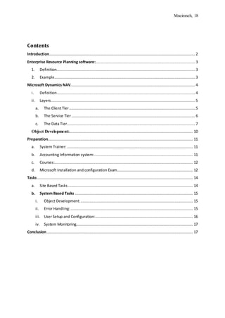 Mneimneh, 18
Contents
Introduction.................................................................................................................................2
Enterprise Resource Planning software:........................................................................................ 3
1. Definition.......................................................................................................................... 3
2. Example............................................................................................................................ 3
Microsoft Dynamics NAV.............................................................................................................. 4
i. Definition.......................................................................................................................... 4
ii. Layers............................................................................................................................... 5
a. The Client Tier............................................................................................................... 5
b. The Service Tier............................................................................................................. 6
c. The Data Tier................................................................................................................. 7
Object Development:............................................................................................................. 10
Preparation................................................................................................................................ 11
a. System Trainer:............................................................................................................... 11
b. Accounting Information system:....................................................................................... 11
c. Courses:.......................................................................................................................... 12
d. Microsoft Installation and configuration Exam................................................................... 12
Tasks ......................................................................................................................................... 14
a. Site Based Tasks .............................................................................................................. 14
b. System Based Tasks ........................................................................................................ 15
i. Object Development:................................................................................................... 15
ii. Error Handling:............................................................................................................ 15
iii. User Setup and Configuration:...................................................................................... 16
iv. System Monitoring....................................................................................................... 17
Conclusion................................................................................................................................. 17
 
