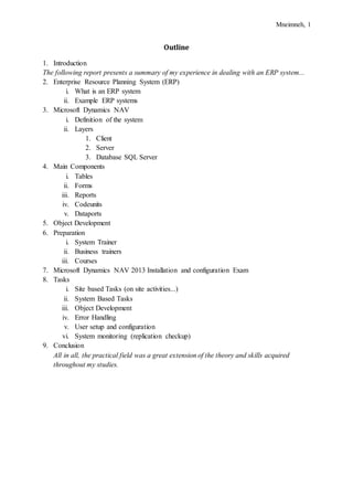 Mneimneh, 1
Outline
1. Introduction
The following report presents a summary of my experience in dealing with an ERP system...
2. Enterprise Resource Planning System (ERP)
i. What is an ERP system
ii. Example ERP systems
3. Microsoft Dynamics NAV
i. Definition of the system
ii. Layers
1. Client
2. Server
3. Database SQL Server
4. Main Components
i. Tables
ii. Forms
iii. Reports
iv. Codeunits
v. Dataports
5. Object Development
6. Preparation
i. System Trainer
ii. Business trainers
iii. Courses
7. Microsoft Dynamics NAV 2013 Installation and configuration Exam
8. Tasks
i. Site based Tasks (on site activities...)
ii. System Based Tasks
iii. Object Development
iv. Error Handling
v. User setup and configuration
vi. System monitoring (replication checkup)
9. Conclusion
All in all, the practical field was a great extension of the theory and skills acquired
throughout my studies.
 