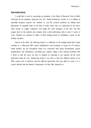 Mneimneh, 2
Introduction
I would like to start by expressing my gratitude to the Head of Research Unit at Global
University for his assistance along the way, Dr. Ahmad Hammoud, second, as it is defined an
internship program exposes the students to real life scenario problems by finding them
placements in reputable firms in the field of study where they are supervised by the firm’s
staff, treated as regular employees and taught the work principles of the firm. The firm
assigns tasks to the students and evaluates their overall performance after at least 5 weeks of
work. Students are required to reflect on their training period by submitting a report on the
training program.
Based on the latter, the following report is a reflection on the training period that I spent
working as a Microsoft ERP system administrator and developer at Scope for IT Services
which includes my job description which was concerned with object development, system
administration and maintenance, providing user support, things I have learned, problems that
I faced or that the users ran into, in addition to reporting to my superior all the work
performed along the way. During that period I was able to learn the different aspects of an
ERP system, how it functions, and the different approaches that may affect its cycle; it is a
crucial element that the financial department of a firm fully depends on.
 