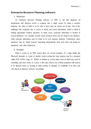 Mneimneh, 3
Enterprise Resource Planning software:
1. Definition
An Enterprise Resource Planning software, or ERP, is one that integrates all
departments and functions across a company into a single system by using a common
database, the value of which is to be able to have only one correct set of data. One of the
challenges that companies face is access to timely and correct information, which is critical in
making appropriate business decisions. In many cases, corporate information is located in
several databases. For example, records about inventory levels may be found in one database,
while customer information may be found in its own separate database. Furthermore, these
databases may be "island systems" (operating independently from each other and having no
integration with other databases).
2. Example
When it comes to an ERP system there are several examples, it’s a huge family that
Microsoft dynamics is a part of, another system serving the same purpose may be a program
called NET SUITE, Sage, or IQMS, in addition to several others each of which may excel in
something, and each comes at a price, a firm may choose one of these programs with respect
to its financial status, or keeping in mind security, or integrity, or availability of its data, and
will choose its financial software accordingly.
 