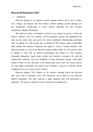 Mneimneh, 4
Microsoft Dynamics NAV
i. Definition
Microsoft dynamics is an enterprise resource planning software that is used to collect,
store, manage, and interpret data from business activities including: product planning, cost
and development, manufacturing or service delivery, marketing and sales, inventory
management, shipping and payment.
This software provides an integrated overview of core business processes, it tracks the
business resources: cash, raw materials, and the production capacity. The applications that
make up the system share data across the various departments (manufacturing, purchasing,
sales, accounting, etc...) that provide data. In general an ERP software system is multi-billion
dollar industry that produces components that support a variety of business functions. This
Microsoft product is a part of the Microsoft dynamics family (CRM, AX, GP, and SL) which
is intended to assist with the financial documentation and analysis of a firm, customer
relationship management, supply chains, analytics and electronic e-commerce for small and
medium-sized enterprises and local subsidiaries of large international Groups. Value-added
resellers (VAR)s can have full access to the business logic source code. The system is known
for being highly customizable and partners have developed a long list of industry specific
configurations to server various vertical markets.
Microsoft dynamics NAV deploys on the windows operating system and Microsoft
SQL server and is developed in the .NET framework, all of which are core Microsoft
platform technologies. This offers customers a tightly integrated stack from infrastructure to
application. The system is deployed on-site or hosted for an additional fee.
 