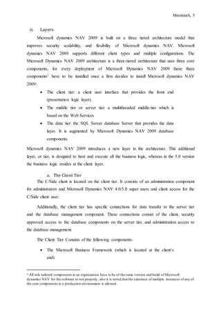 Mneimneh, 5
ii. Layers
Microsoft dynamics NAV 2009 is built on a three tiered architecture model that
improves security scalability, and flexibility of Microsoft dynamics NAV. Microsoft
dynamics NAV 2009 supports different client types and multiple configurations. The
Microsoft Dynamics NAV 2009 architecture is a three-tiered architecture that uses three core
components, for every deployment of Microsoft Dynamics NAV 2009 these three
components1 have to be installed once a firm decides to install Microsoft dynamics NAV
2009:
 The client tier: a client user interface that provides the front end
(presentation logic layer).
 The middle tier or server tier: a multithreaded middle-tier which is
based on the Web Services
 The data tier: the SQL Server database Server that provides the data
layer. It is augmented by Microsoft Dynamics NAV 2009 database
components.
Microsoft dynamics NAV 2009 introduces a new layer in the architecture. This additional
layer, or tier, is designed to host and execute all the business logic, whereas in the 5.0 version
the business logic resides at the client layer.
a. The Client Tier
The C/Side client is located on the client tier. It consists of an administration component
for administrators and Microsoft Dynamics NAV 4.0/5.0 super users and client access for the
C/Side client user.
Additionally, the client tier has specific connections for data transfer to the server tier
and the database management component. These connections consist of the client, security
approved access to the database components on the server tier, and administration access to
the database management.
The Client Tier Consists of the following components:
 The Microsoft Business Framework (which is located at the client’s
end)
1 All role tailored components in an organization have to be of the same version and build of Microsoft
dynamics NAV for the software to run properly, also it is noted that the existence of multiple instances of any of
the core components in a production environment is allowed.
 