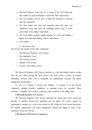 Mneimneh, 6
 Microsoft Windows Forms (the set of classes in the .NET framework
that enables the rapid development of powerful client applications)
 The User Interface (UI) (in order to allow the customers to customize
their user experience)
 The Data Binder (the layer that transports data, data state, and
notifications about data from the underlying business logic to forms
and controls in the display target client)
 The Form builder: requests reading metadata for a form and building a
logical form with data-binding, controls and behavior
 UX Controls
b. The Service Tier
The Service Tier consists of five main components:
o The Microsoft Dynamics NAV Service.
o The Application Code.
o The metadata provider
o Business Web services
o Navision Class Library (NCL)
The Microsoft Dynamics NAV Service functions as a hub that handles requests coming
from the new clients through the Web services. The Web service is hosted by Internet
Information Services (IIS). This is responsible for authentication (security) and thread
management (performance).
As soon as a request is received and validated, it is passed on to the relevant
component, metadata provider, application, or reporting service for execution. When
execution is complete, the executing component sends a response to the calling client.
 Microsoft Dynamics NAV Service:
The Microsoft Dynamics NAV Service represents the started state of the system and
provides an interface between the application and the clients. The service exposes its
functionality as methods on a web service hosted by IIS. Within the Web Service framework,
IIS handles, authentication and thread management. Tracing and logging of starts is also
performed by the NAV Service.
 The Business Web Services Components
 