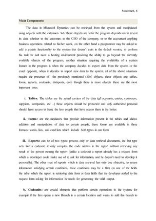 Mneimneh, 8
Main Components:
The data in Microsoft Dynamics can be retrieved from the system and manipulated
using objects with the extension .fob, these objects are what the program depends on to reveal
its data whether to the customer, to the CEO of the company, or to the accountant applying
business operations related to his/her work, on the other hand a programmer may be asked to
add a certain functionality to the system that doesn’t exist in the default version, to perform
his task he will need a hosting environment providing the ability to go beyond the currently
available objects of the program, another situation requiring the availability of a certain
feature in the program is when the company decides to export data from the system or the
exact opposite, when it decides to import new data to the system, all of the above situations
require the presence of the previously mentioned (.fob) objects, these objects are: tables,
forms, reports, codeunits, dataports, even though there is more objects these are the most
important ones.
i. Tables: The tables are the actual carriers of the data (g/l accounts, entries, customers,
suppliers, companies, etc ..) these objects should be protected and only authorized personal
should have access to them, the less people that have access there is the better.
ii. Forms: are the mediators that provide information present in the tables and allows
addition and manipulation of data to certain people, these forms are available in three
formats: cards, lists, and card lists which include both types in one form
iii. Reports: can be of two types: process only or data retrieval documents, the first type
acts like a codeunit, it only complies the code written in the report without retrieving any
result to the person running the report (unlike a codeunit a report already has a request form
which a developer could make use of to ask for information, and he doesn’t need to develop it
personally). The other type of reports which is data retrieval has only one objective, to return
information satisfying certain conditions, these conditions may be a filter on one of the fields
the table which the report is retrieving data from or data fields that the developer added to the
request form asking for information he needs for generating the valid output.
iv. Codeunits: are crucial elements that perform certain operations to the system, for
example if the firm opens a new Branch in a certain location and wants to add this branch to
 