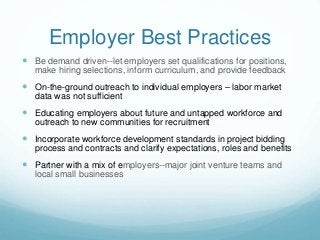 Employer Best Practices
 Be demand driven--let employers set qualifications for positions,
make hiring selections, inform curriculum, and provide feedback
 On-the-ground outreach to individual employers – labor market
data was not sufficient
 Educating employers about future and untapped workforce and
outreach to new communities for recruitment
 Incorporate workforce development standards in project bidding
process and contracts and clarify expectations, roles and benefits
 Partner with a mix of employers--major joint venture teams and
local small businesses
 