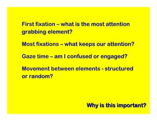 First fixation – what is the most attention
grabbing element?

Most fixations – what keeps our attention?

Gaze time – am I confused or engaged?

Movement between elements - structured
or random?




                         Why is this important?
 