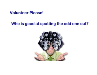 Volunteer Please!

Who is good at spotting the odd one out?
 